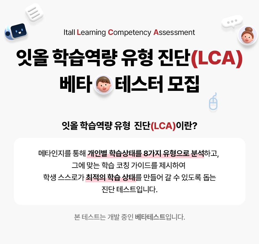 Itall all Care Coaching Program. ICCP 역량 진단 베타 테스터 모집. 테스트 기간 2023.10.05 ~ 11.15. ICCP 역량 진단 테스트란? 메타인지를 통해 개인별 학습상태를 8가지 유형으로 분석하고, 그에 맞는 학습 코칭 가이드를 제시하여 학생 스스로가 최적의 학습 상태를 만들어갈 수 있도록 돕는 진단 테스트입니다. 본 테스트는 개발 중인 베타 테스트이며 2023.10.05~11.15까지만 테스트 가능합니다.