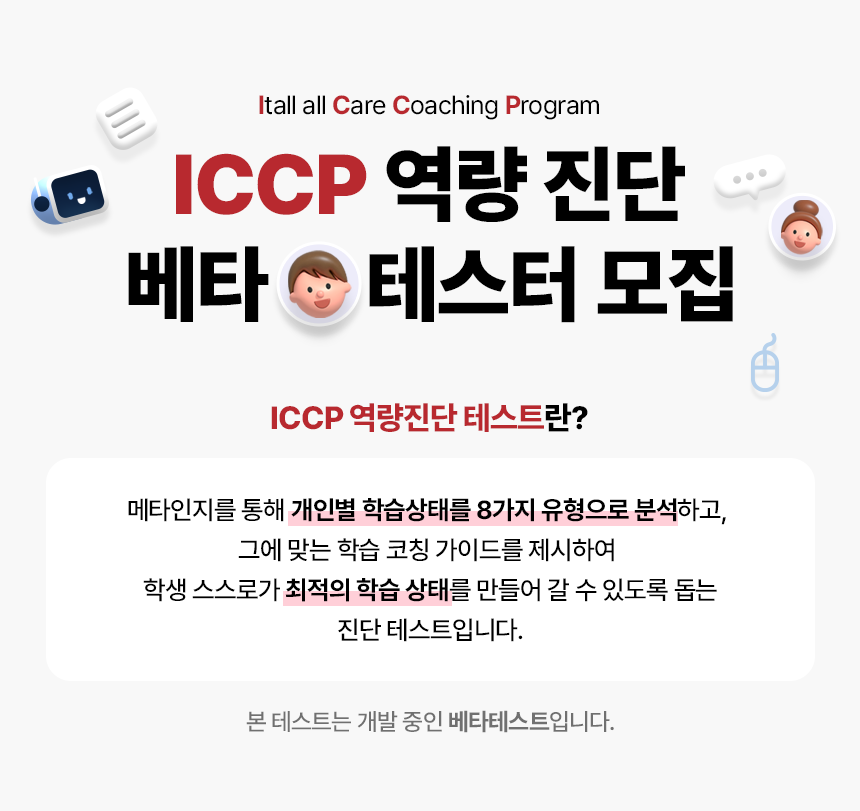 Itall all Care Coaching Program. ICCP 역량 진단 베타 테스터 모집. 테스트 기간 2023.10.05 ~ 11.15. ICCP 역량 진단 테스트란? 메타인지를 통해 개인별 학습상태를 8가지 유형으로 분석하고, 그에 맞는 학습 코칭 가이드를 제시하여 학생 스스로가 최적의 학습 상태를 만들어갈 수 있도록 돕는 진단 테스트입니다. 본 테스트는 개발 중인 베타 테스트이며 2023.10.05~11.15까지만 테스트 가능합니다.